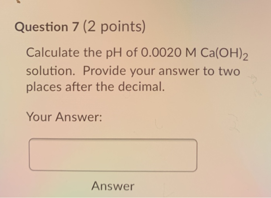 Question 7 (2 points) Calculate the pH of 0.0020 M Ca(OH)2 solution. Provide your answer to two places after the decimal. You