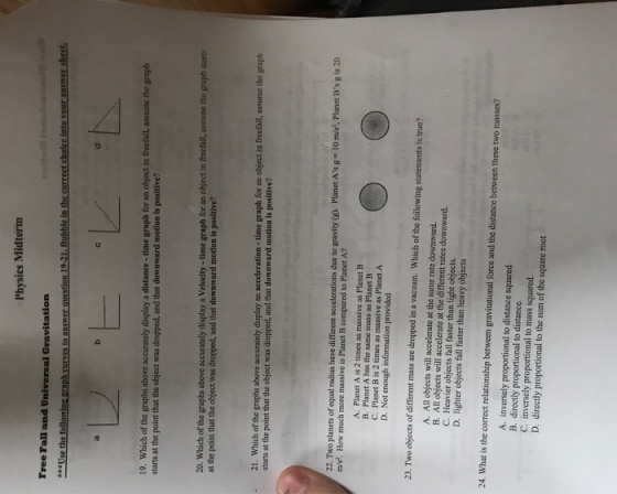 Physics Midterm Free Fall and Universal Gravitation 19. Which of the graphs above accurately display a distance- time graph for an object in freefall, assume the graph starts at the point that the object was dropped, and that downward motion is positive? 20. Which of the graphs above accurately display a Velocity -time graph for an object in freefalil, assume the graph starts at the point that the object was dropped, and that downward motion is positive? 21. Which of the graphs above accurately display an acceleration - time graph for an object in freefall, assume the graph starts at the point that the object was dropped, and that downward motion is positive? planets of equal radius have different accelerations due to gravity (g). Planet As g 10 m/s, Planet Bs g is 20 much more massive is Planet B compared to Planet A? A. Planet A is 2 times as massive as Planet B B. Planet A has the same mass as Planet B C. Planet B is 2 times as massive as Planet A D. Not enough information provided 23. Two objects of different mass are dropped in a vacuum. Which of the foilowing statements is true? A. All objects will accelerate at the same rate downward. B. All objects will accelerate at the different rates dowaward. C. Heavier objects fall faster than light objects D. lighter objects fall faster than heavy objects 24. What is the correct relationship between gravitational force and the distance between these two masses? A. inversely proportional to distance squared B. directly proportional to distance C. inversely proportional to mass squared. D. directly proportional to the sum of the square root