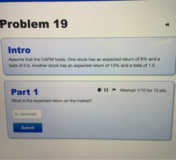 Problem 19 Intro Assume that the CAPM holds. One stock has an expected return of 8% and a beta of 0.5. Another stock has an e