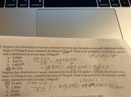 control option command commandoption 5. Suppose that distribution of serum cholesterol levels in the UK adults is normally distributed with a mean of 220mg/dl and a standard deviation of 35mg/dl. What is the probability of selecting a person with a cholesterol level less than 250mg/dl? a. 0.0000 b. 8.051% c. 0.305 1 .3 ??236 80.23% Suppose that distribution of serum cholesterol levels in the UK adults is normally distributed with a mean of 220mg/dl and a standard deviation of 35mg/dl. What is the probability of selecting 4 people with a cholesterol leyel less than 250mg/dl? a 95.64% 1.0000 /250-no C.95 634) c. 95.64 d.-4.36% , oie eneugh evidence when