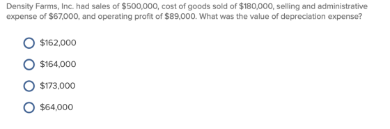 Density Farms, Inc. had sales of $500,000, cost of goods sold of $180,000, selling and administrative expense of $67,000, and operating profit of $89,000. What was the value of depreciation expense? $162,000 O $164,000o $173,000o O $64,000