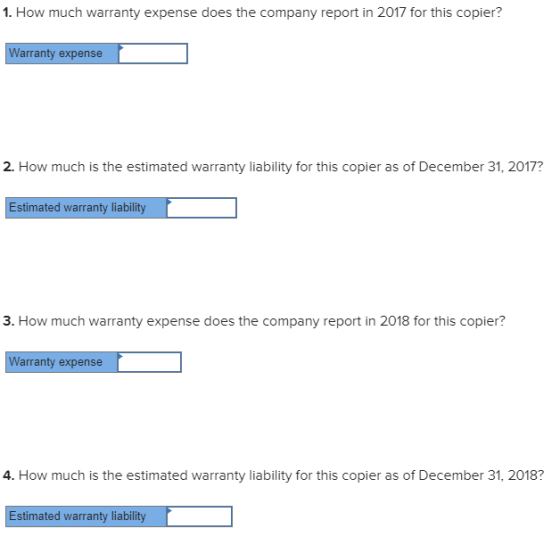 1. How much warranty expense does the company report in 2017 for this copier? Warranty expense 2. How much is the estimated warranty liability for this copier as of December 31, 2017? Estimated warranty liability 3. How much warranty expense does the company report in 2018 for this copier? Warranty expense 4. How much is the estimated warranty liability for this copier as of December 31, 2018? Estimated warranty liability