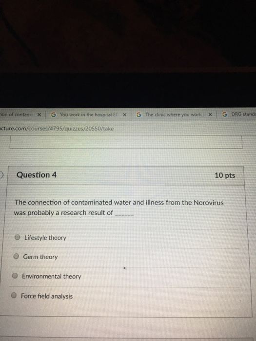 en of contam × G You work in thehospital ETX G The clinic where you work X DRG stand. cture.com/courses/4795/quizzes/20550/take Question 4 10 pts The connection of contaminated water and illness from the Norovirus was probably a research result of Lifestyle theory O Germ theory O Environmental theory O Force field analysis
