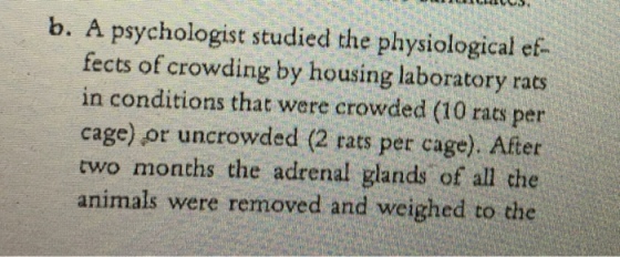 b. A psychologist studied the physiological ef- fects of crowding by housing laboratory rats in conditions that were crowded (10 rats per cage) or uncrowded (2 rats per cage). After two months the adrenal glands of all che animals were removed and weighed to the