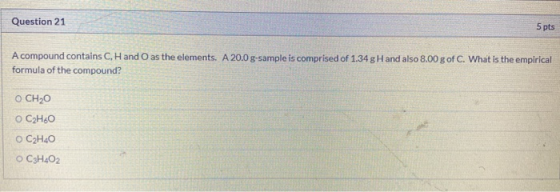 Question 21 5 pts A compound contains C, Hand O as the elements. A 20.0 g-sample is comprised of 1.34 g Hand also 8.00 g of C
