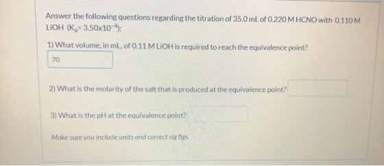 Answer the following questions regarding the titration of 35.0 mL of 0.220 M HCNO with 0.110 M LiOH (K = 3.50x10-4): 1) What