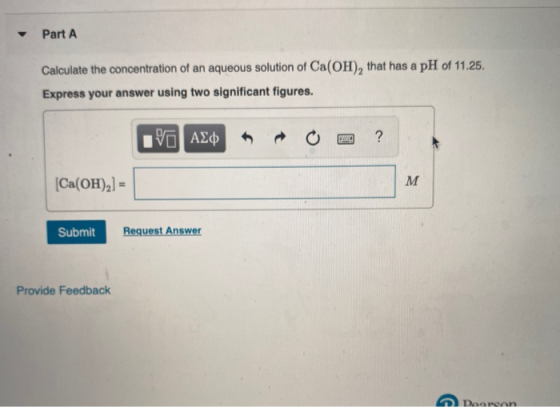 Part A Calculate the concentration of an aqueous solution of Ca(OH), that has a pH of 11.25. Express your answer using two si