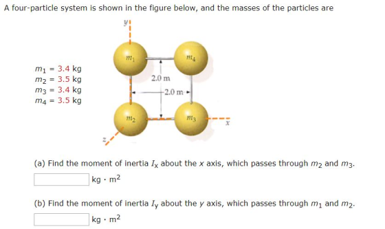 A four-particle system is shown in the figure below, and the masses of the particles are ni l1 m1 3.4 kg m2 3.5 kg m3 3.4 kg m4 3.5 kg 2.0 m 2.0 m 12 (a) Find the moment of inertia Ix about the x axis, which passes through m2 and m3 kg m2 (b) Find the moment of inertia ly about the y axis, which passes through m1 and m2 kg m2