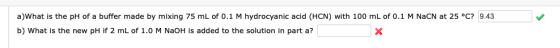 a)What is the pH of a buffer made by mixing 75 mL of 0.1 M hydrocyanic acid (HCN) with 100 mL of 0.1 M NaCN at 25 °C? 9.43 b)
