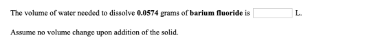 The volume of water needed to dissolve 0.0574 grams of barium fluoride is L. Assume no volume change upon addition of the sol