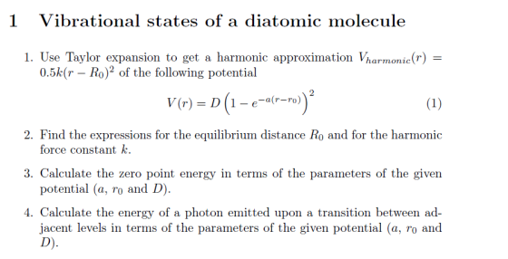1 Vibrational states of a diatomic molecule 1. Use Taylor expansion to get a harmonic approximation Vharmonic( 0.5k(r Ro2 of the following potential 2. Find the expressions for the equilibrium distance Ro and for the harmonic 3. Calculate the zero point energy in terms of the parameters of the given 4. Calculate the energy of a photon emitted upon a transition between ad- force constant k potential (a, ro and D jacent levels in terms of the parameters of the given potential (a, ro and