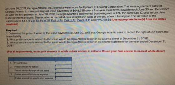 On June 30, 2018, Georgia-Atlantic, Inc, leased a warehouse facility from IC Leasing Corporation. The lease agreement calls for Georgia Atlantic to make semiannual lease payments 31, with the first payment at June 30, 2018. Georgia Atlantics incremental borrow ng rate is 10% the same rate IC uses to calculate lease payment amounts. Depreciation is recorded on a straight-line basis at the end of each fiscal year. The fair value of the of $648,358 over a four-year lease term, payable each June 30 and December warehouse is $44. (EV of S1. PV of S1. EVA of S1. PVA of S1. EVAD of S1 and PVAD of S) (Use appropriate foctorís) from the tables provided.) Required: 1. Determine the present value of the lease payments at June 30, 2018 that Georgia-Atlantic uses to record the right-of-use asset and lease liability. 2. What pretax amounts related to the lease would Georgia-Atlantic report in its balance sheet at December 31, 2018? 3. What pretax amounts related to the lease would Georgia-Atlantic report in its income statement for the year ended December 31 2018? (For all requirements, enter your answers in whole dollars and not in millions. Round your final answer to nearest whole dollar.) Present value 2. Pretax amount for liability Pretax amount for right-of-use asset 3. Pretax amount for interest expense Pretax amount for amortization expense