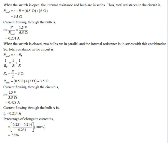 When the switch is open, the internal resistance and bulb are in series. Thus, total resistance in the circuit is, 6.5 ? Current flowing through the bulb is, V1.5 V R6.5 2 0.231 A When the switch is closed, two bulbs are in parallel and the internal resistance is in series with this combination So, total resistance in the circuit is Roai r+R. Rp R R Current flowing through the circuit is 1.5 V 3.5 0.428 A Current flowing through the bulb A is, i 0.214 A Percentage of change in current is, 0.231-0.214 0.231 100% 7.8%