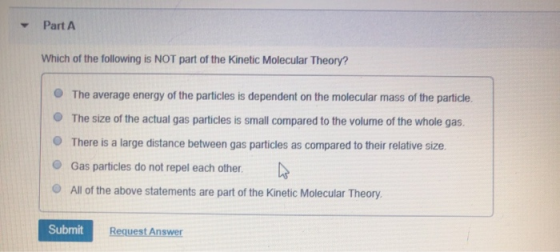 Part A Which of the following is NOT part of the Kinetic Molecular Theory? The average energy of the particles is dependent o