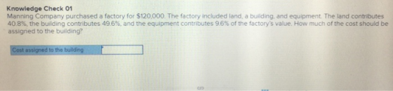 Knowledge Check 01 Manning Company purchased a factory for $120,000 The factory included land, a building, and equipment. The land contributes 40.8%, the building contributes 49.6%, and the equipment contributes 9.6% of the factorys value. How much of the cost should be assigned to the building? Cost assigned to the bulding
