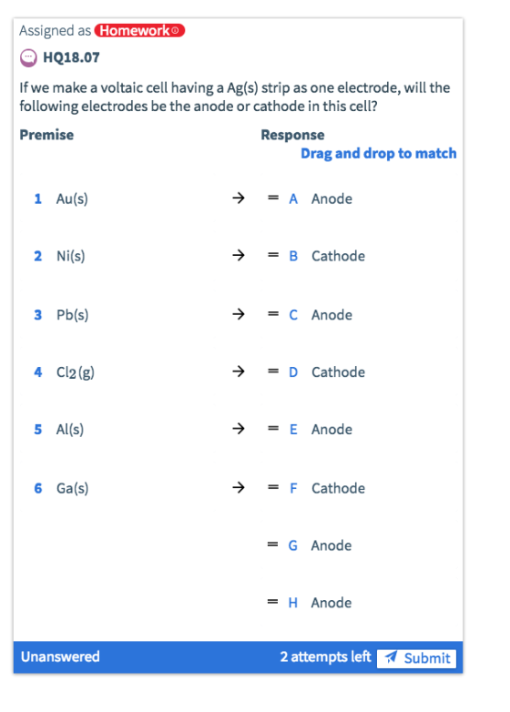Assigned as Homeworko HQ18.07 If we make a voltaic cell having a Ag(s) strip as one electrode, will the following electrodes be the anode or cathode in this cell? Premise Response Drag and drop to match 1 Au(s) = A Anode 2 Ni(s) ? B Cathode 3 Pb(s) = C Anode 4 Cl2(g) -) = D Cathode 5 Al(s) = E Anode 6 Ga(s) >-F Cathode = G Anode -H Anode Unanswered 2 attempts left ?Submit