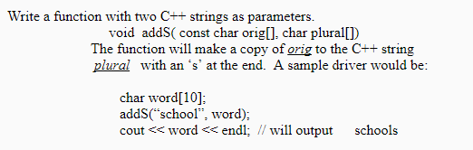 Write a function with two C++ strings as parameters void addS( const char origl], char plural]) The function will make a copy of orig to the C++ string The function will make a copy of orig to the C+t string plural with an s at the end. A sample driver would be char word[10]; addS(school, word); cout < word <endl; school. vor will output schools