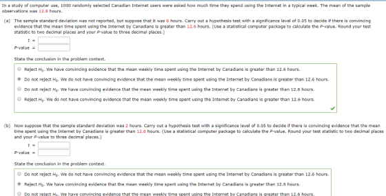 In a study of computer use, 1000 randomly selected Canadian Internet users were asked how much time they spend using the Internet in a typical week. The mean of the sample observations was 12.8 hours. (a) The sample standard deviation was not reported, but suppose that it was 6 hours. Carry out a hypothesis test with a significance level of 0.05 to decide if there is convincing evidence that the mean time spent using the Internet by Canadians is greater than 12.6 hours. (Use a statistical computer package to calculate the P-value. Round your test statistic to two decimal places and your P-value to three decimal places.) P-value State the conclusion in the problem context O Reject Ho. We have convincing evidence that the mean weekly time spent using the Internet by Canadians is greater than 12.6 hours. ⓔ Do not reject Ho, we do not have convincing evidence that the mean weekly time spent using the Internet by Canadians is greater than 12.6 hours. Do not reject Ho- We have convincing evidence that the mean weekly time spent using the Internet by Canadians is greater than 12.6 hours ● Reject Ho, we do not have convincing evidence that the mean weekly time spent using the Internet by Canadians is greater than 12.6 hours. b) Now suppose that the sample standard deviation was 2 hours. Carry out a hypothesis test with a significance level of 0.05 to decide if there is convincing evidence that the mean time spent using the Internet by Canadians is greater than 12.6 hours. (Use a statistical computer package to calculate the P-value. Round your test statistic to two decimal places and your P-value to three decimal places) P-value - State the conclusion in the problem context O Do not reject Ho. We do not have convincing evidence that the mean weekly time spent using the Internet by Canadians is greater than 12.6 hours. ⓔ Reject Ho we have convincing evidence that the mean weekly time spent using the Internet by Canadians is greater than 12.6 hours Do not reject Ho. We have convincinq evidence that the mean weekly time spent using the Internet by Canadians is qreater than 12.6 hours