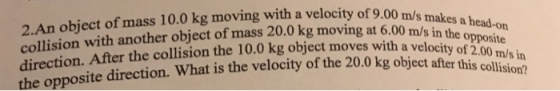 2.An object of mass 10.0 kg moving with a velocity of 9.00 mls collision with another object of mass 20.0kg direction. After the collision the 10.0 kg object moves with a veloci moving at 6.00 m/ s in the opposite ty of 2 osite direction. What is the velocity of the 20.0 kg object after this co mus in