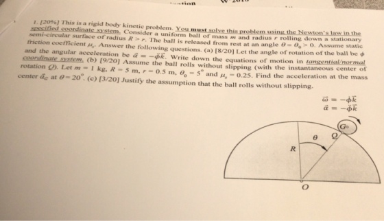 . 1209%] This is a rigid body kinetic problem. You must solve this problem using the Newtons law in the speciied coordinate system. Consider a uniform ball of mass m and radius r rolling down a stationary s1. semi-circular surface of radius R > r. The ball is released from rest at an angle θ= θ。> O. Assume static friction coefficient μ Answer the following questions. (a) 8/20] Let the angle of rotation of the ball be φ and the angular acceleration be ā =-dk-write down the equations of motion in tangential norma e system. (b) 19/20] Assume the ball rolls without slipping (with the instantaneous center of rotation Q). Let mo-1kg, R-5 m, r-0.5 m, 60-5° and μ,-0.25. Find the acceleration at the mass Go