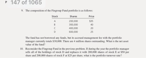 P 147 of 1065 9. The composition of the Fingroup Fund portfolio is as follows: Price Shares 200,000 300,000 400,000 600,000 Stock S35 40 20 25 manager currently totals $30,000. There are 4 million shares outstanding. What is the net asset value of the fund? Reconsider the Fingroup Fund in the previous problem. If during the year the portfolio manager sells all of the holdings of stock D and replaces it with 200,000 shares of stock E at $50 per share and 200,000 shares of stock F at $25 per share, what is the portfolio turnover rate? 10.