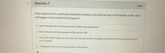 Question 7 5 pts If the typical form in a perfectly competitive market is currently earning a 5% economic pront, what will ha
