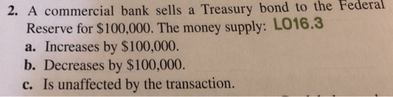 Federal commercial bank sells a Treasury bond to the Reserve for $100,000. The money supply: L016.3 a. Increases by $100,000 b. Decreases by $100,000 c. is unaffected by the transaction.