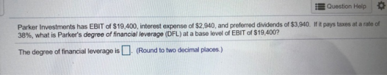 Question Help Parker Investments has EBIT of $19.400, interest expense of $2,940, and preferred dividends of $3,940. If it pa