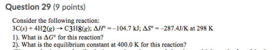 Question 29 (9 points) Consider the following reaction: 3C(s) + 4H2(g) → C3H8(8); AH° =-104.7 kJ; ASP = -287.4J/K at 298 K 1)