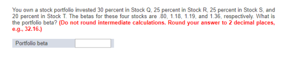 You own a stock portfolio invested 30 percent in Stock Q, 25 percent in Stock R, 25 percent in Stock S, and 20 percent in Sto