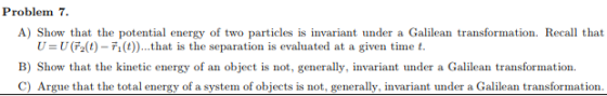 Problem 7. A) Show that the potential energy of two particles is invariant under a Galilean transformation. Recall that U = U (t)-rı (t)) that is the separation is evaluated at a given time t. B) Show that the kinetic energy of an object is not, generally, invariant under a Galilean transformation. C) Argue that the total energy of a system of objects is not, generally, invariant under a Galilean transformation