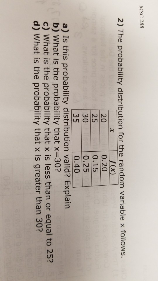 MSC 288 2) The probability distribution for the random variable x follows. 20 25 30 35 a) Is this probability distribution valid? Explain 0.20 0.15 0.25 0.40 b) What is the probability that x-30? c) What is the probability that x is less than or equal to 25? d) What is the probability that x is greater than 30? 3 2 2