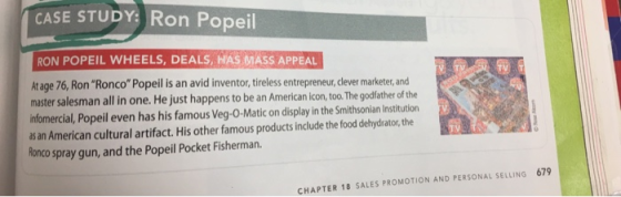 CASE STUDY Ron Popeil RON POPEIL WHEELS, DEALS, HAS MASS APPEAL At age 76, Ron Ronco Popeil is an avid inventor,tireless entrepreneur, dlever marketer, and master salesman all in one. He just happens to be an American icon, too. The godfather of the infomercial, Popeil even has his famous Veg-O-Matic on display in the Smithsonian Institution as an American cultural artifact. His other famous products include the food dehydrator, the Ronco spray gun, and the Popeil Pocket Fisherman. TV 679 CHAPTER 18 SALES PROMOTION AND PERSONAL SELLING