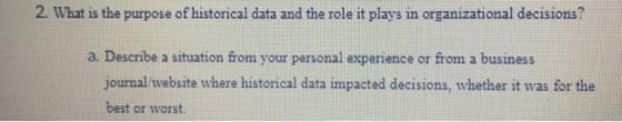 2. What is the purpose of historical data and the role it plays in organizational decisions? a. Describe a situation from your personal experience or from a business journal website where historical data impacted decisions, whether it was for the best or worst.