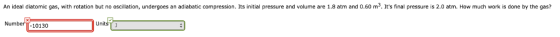 An ideal diatomic gas, with rotation but no oscillation, undergoes an adiabatic compression. Its initial pressure and volume are 1.8 atm and 0.60 m3. Its final pressure is 2.0 atm. How much work is done by the gas? Numbern Units? 10130