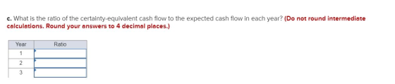 c. What is the ratio of the certainty-equivalent cash flow to the expected cash flow in each year? (Do not round intermediate