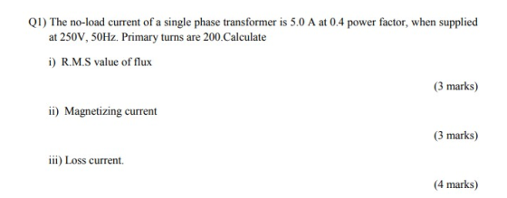 Q1) The no-load current of a single phase transformer is 5.0 A at 0.4 power factor, when supplied at 250V, 50Hz. Primary turn