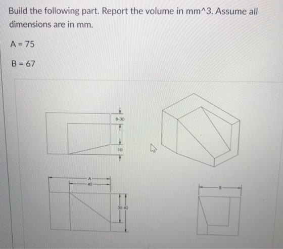 Build the following part. Report the volume in mmA3. Assume all dimensions are in mm. A-75 В 67 8-30 10 40 30 40