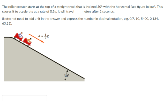 The roller coaster starts at the top of a straight track that is inclined 30° with the horizontal (see figure below). This causes it to accelerate at a rate of 0.5g. It will travel_meters after 2 seconds. Note: not need to add unit in the answer and express the number in decimal notation, e.g. 0.7, 10, 5400, 0.134, 63.25) 30°