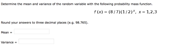 Determine the mean and variance of the random variable with the following probability mass function. f (x) - (8/7) (1/2)X, x- 1,2,3 Round your answers to three decimal places (e.g. 98.765) Mean Variance -