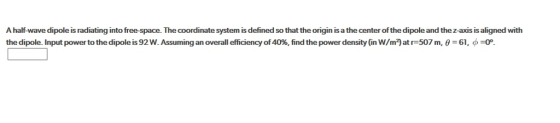 A half-wave dipole is radiating into free-space. The coordinate system is defined so that the origin is a the center of the dipole and the z-axis is aligned with the dipole input power to the dipoles 92 w. Assuming an overall efficiency of 40%, find the power density (in W/m2 at r 507 m, = 61, ? =0