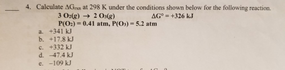 4. Calculate ΔGrn at 298 K under the conditions shown below for the following reaction. 3 02g) 2 Os(g) P(O2) 0.41 atm, P(O) 5