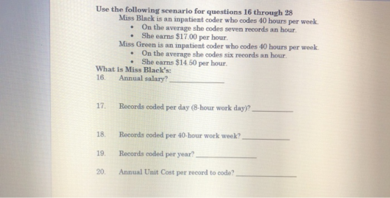 Use the following scenario for questions 16 through 28 Miss Black is an inpatient coder who codes 40 hours per week. .On the average she codes seven records an hour. . She earns $17.00 per hour. Miss Green is an inpatient coder who codes 40 hours per week. On the average she codes six records an hour. . She earns $1450 per hour. What is Miss Blacks: 16. Annual salary? 17. Records coded per day (8-hour work day)? 18. 19. 20. Records coded per 40-hour work week? Records coded per year? Annual Unit Cost per record to code?