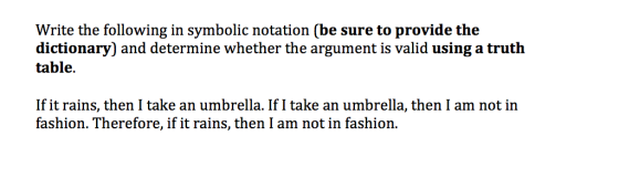 Write the following in symbolic notation (be sure to provide the dictionary) and determine whether the argument is valid using a truth table If it rains, then I take an umbrella. If I take an umbrella, then I am not in fashion. Therefore, if it rains, then I am not in fashion.