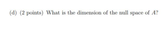 (d) (2 points) What is the dimension of the null space of A?