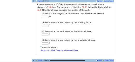My Notes Ask Your A person pushes a 16.0-kg shopping cart at a constant velocity for a distance of 18.0 m. She pushes in a direction 30.0° below the horizontal. A 46.0-N frictional force opposes the motion of the cart. (a) What is the magnitude of the force that the shopper exerts? (b) Determine the work done by the pushing force. (c) Determine the work done by the frictional force. (d) Determine the work done by the gravitational force Read the eBook Section 6.1 Work Done by a Constant Force