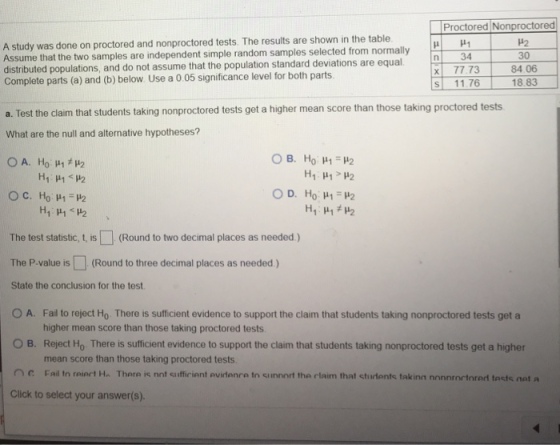 Proctored Nonproctored ?2 30 84.06 A study was done on proctored and nonproctored tests. The results are shown in the table ssume that the two samples are independent simple random samples selected from normally distributed populations, and do not assume that the population standard deviations are equal Complete parts (a) and (b) below Use a 0 05 significance level for both parts X 77.73 s 11761883 a. Test the claim that students taking nonproctored tests get a higher mean score than those taking proctored tests What are the null and alternative hypotheses? The test statistic, t, is(Round to two decimal places as needed) The P.value is(Round to three decimal places as needed ) State the conclusion for the test OA. Fal to reject Ho There is sufficient evidence to support the claim that students taking nonproctored tests get a higher mean score than those taking proctored tests Reject Ho There is sufficient evidence to support the claim that students taking nonproctored tests get a higher mean score than those taking proctored tests O B. C Fail tn reiert Ha There is nnt sufficient avirdenre to siinnort the rlaim that sturdents taking nonnrortnred tacts net a Click to select your answer(s).