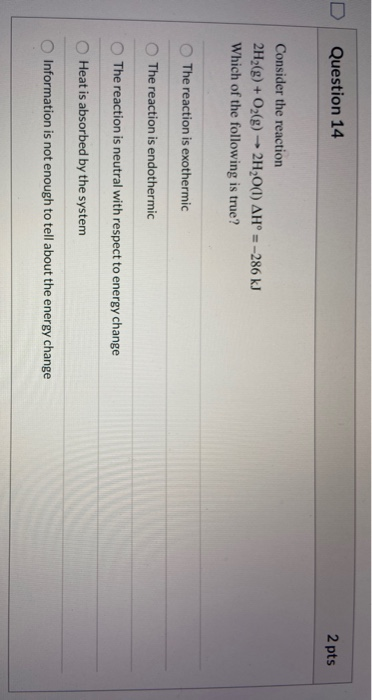2 pts Question 14 Consider the reaction 2H2(g) + O2(g) → 2H2O(l) AH = -286 kJ Which of the following is true? The reaction is