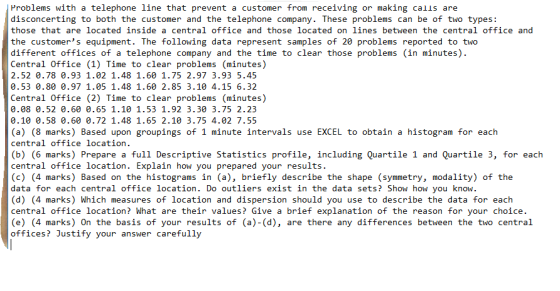 Problems with a telephone line that prevent a customer from receiving or making calls are disconcerting to both the customer and the telephone company. These problems can be of two types: those that are located inside a central office and those located on lines between the central office and the customers equipment. The following data represent samples of 20 problems reported to two different offices of a telephone company and the time to clear those problems (in minutes) Central Office (1) Time to clear problems (minutes) 2.52 0.78 0.93 1.02 1.48 1.60 1.75 2.97 3.93 5.45 0.53 0.80 0.97 1.05 1.48 1.60 2.85 3.10 4.15 6.32 Central Office (2) Time to clear problems (minutes) 0.08 0.52 0.60 0.65 1.10 1.53 1.92 3.30 3.75 2.23 0.10 0.58 0.60 0.72 1.48 1.65 2.10 3.75 4.02 7.55 (a) (8 marks) Based upon groupings of 1 minute intervals use EXCEL to obtain a histogram for each central office location (b) (6 marks) Prepare a full Descriptive Statistics profile, including Quartile 1 and Quartile 3, for each central office location. Explain how you prepared your results (c) (4 marks) Based on the histograms in (a), briefly describe the shape (symmetry, modality) of the data for each central office location. Do outliers exist in the data sets? Show how you know. (d) (4 marks) Which measures of location and dispersion should you use to describe the data for each central office location? What are their values? Give a brief explanation of the reason for your choice. (e) (4 marks) On the basis of your results of (a)-(d), are there any differences between the two central offices? Justify your answer carefully