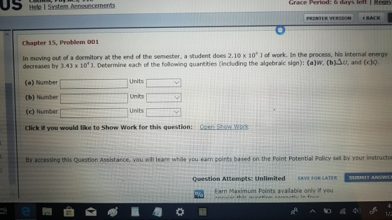US Help I System Announcements Grace Period: 6 days leftI ReqS PRINTER VERSION BACK Chapter 15, Problem 001 In moving out of a dormitory at the end of the semester, a student does 2.10 x 10 J of work. In the process, his internal energy decreases by 3.43 x 101 J. Determine each of the following quantities (including the algebraic sign): (a)w, (b)Au, and (c)Q. (a) Number (b) Number (c) Number Units Units Units Cick t you wouldlketo Show Work for this queston: asn S iaw work By accessing this Question Assistance, you will learn while you earn points based on the Point Potential Policy set by your instructo SUBMIT ANSWER Question Attempts: Unlimited SAVE FOR LATER Earn Maximum Points available only if you 4: